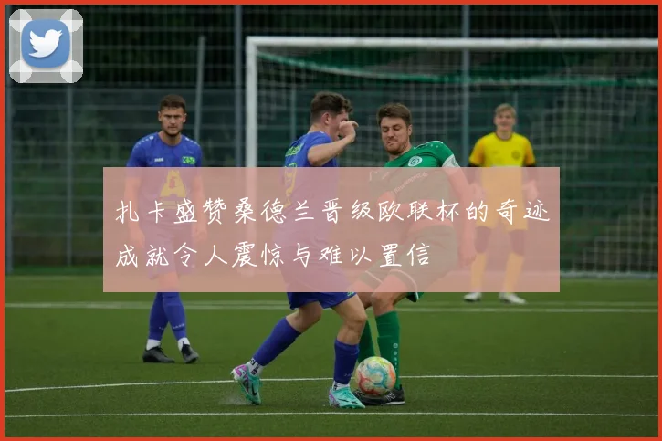 扎卡盛赞桑德兰晋级欧联杯的奇迹成就令人震惊与难以置信