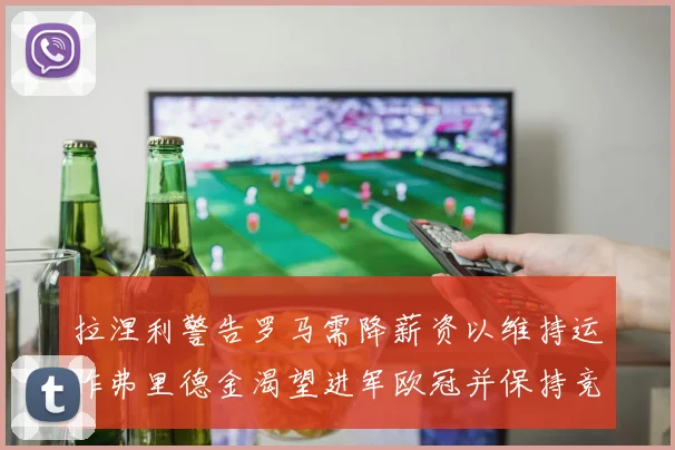 拉涅利警告罗马需降薪资以维持运作弗里德金渴望进军欧冠并保持竞争力