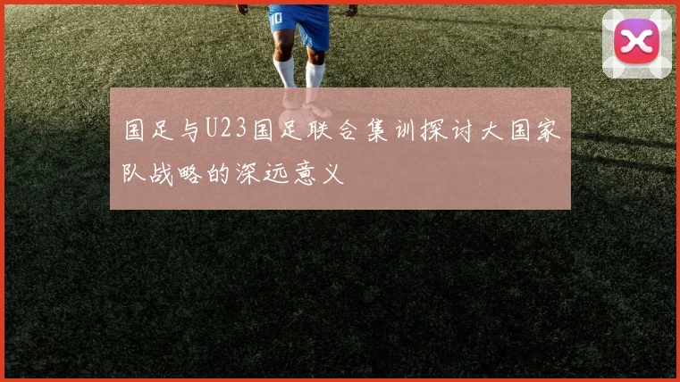 国足与U23国足联合集训探讨大国家队战略的深远意义
