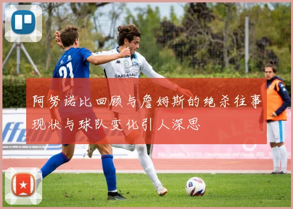 阿努诺比回顾与詹姆斯的绝杀往事现状与球队变化引人深思