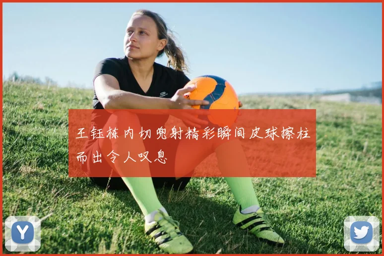 王钰栋内切兜射精彩瞬间皮球擦柱而出令人叹息