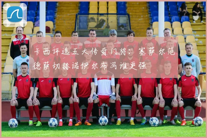 卡西评选五大传奇门将：塞萨尔范德萨切赫诺伊尔布冯谁更强