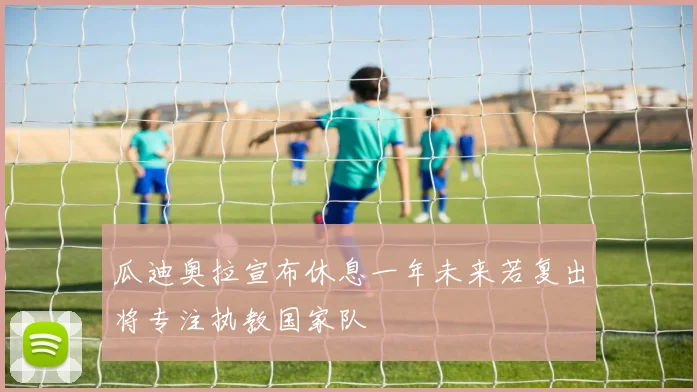 瓜迪奥拉宣布休息一年未来若复出将专注执教国家队