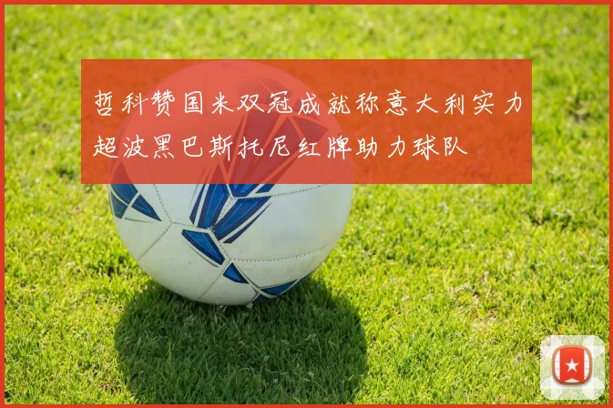 哲科赞国米双冠成就称意大利实力超波黑巴斯托尼红牌助力球队