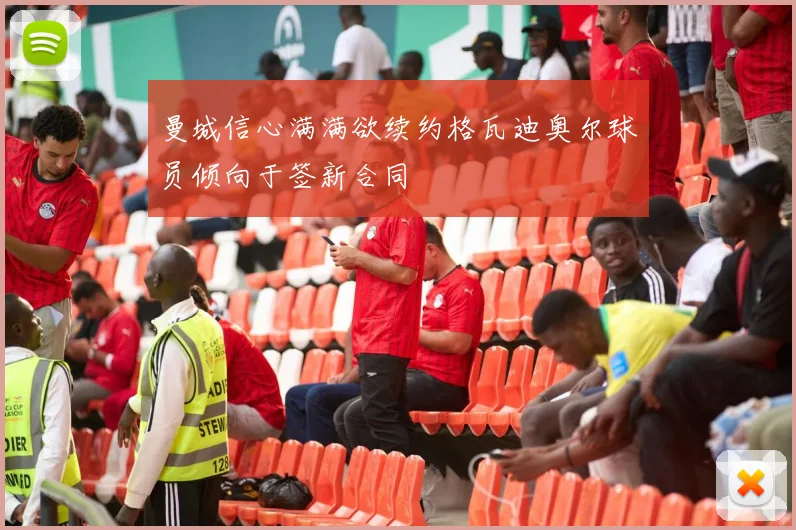 曼城信心满满欲续约格瓦迪奥尔球员倾向于签新合同