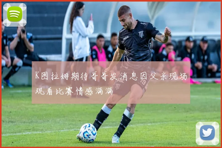 K图拉姆期待哥哥发消息因父亲现场观看比赛情感满满