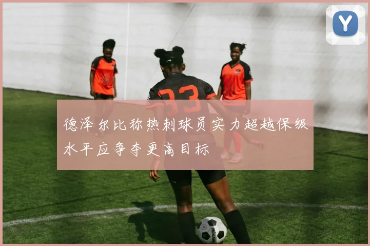 德泽尔比称热刺球员实力超越保级水平应争夺更高目标