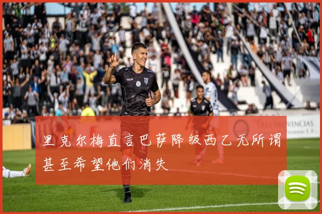 里克尔梅直言巴萨降级西乙无所谓甚至希望他们消失