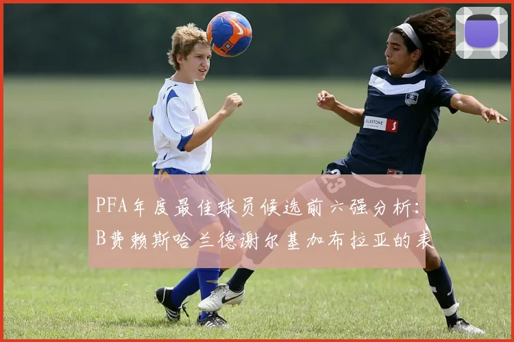 PFA年度最佳球员候选前六强分析：B费赖斯哈兰德谢尔基加布拉亚的表现对比