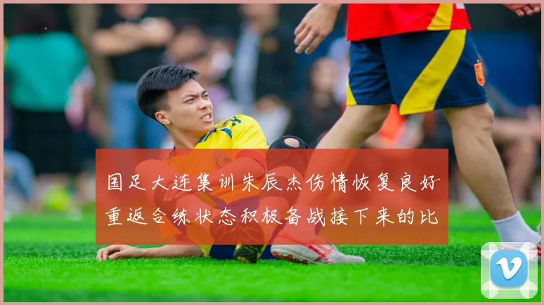 国足大连集训朱辰杰伤情恢复良好重返合练状态积极备战接下来的比赛