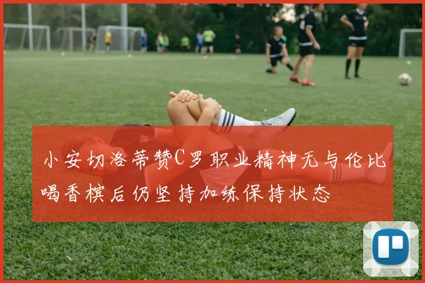 小安切洛蒂赞C罗职业精神无与伦比喝香槟后仍坚持加练保持状态