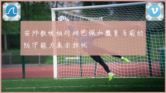 安帅教练组对姆巴佩加盟皇马前的防守能力表示担忧